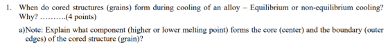 1. When do cored structures (grains) form during cooling of an alloy – Equilibrium or non-equilibrium cooling? Why? -(4 point