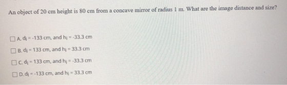 An object of 20 cm height is 80 cm from a concave mirror of radius 1 m. What are the image distance and size? A. di = -133 cm