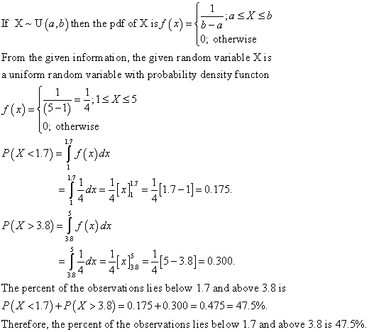 If X-U (a,b) then the pdf of X isf(x)-¡ b- 0, otherwise From the given inform ati on, the given random variable Xis a uniform random variable with probability density functon 1SXs5 0, otherwise 1.7 P(x <1.7)-Jf(x)da 1.7 -d7-1 0.175. PX3.8 38-300 4 433 4 38 The percent of the observati ons lies below 1.7 and above 3.8 i P (X <1.7) +P (X > 3.8)-0.175 +0.300-0.475-47.5%. Therefore, the percent of the observations lies below 1.7 and above 3.8 is 47.5%.