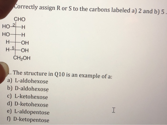 Correctly assign R or S to the carbons labeled a) 2 and b) 5. СНО HO- 2H HOTH H- OH н 5-ОН CH,OH 1. The structure in Q10 is a