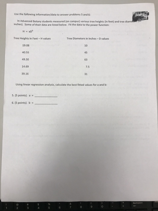Use the following information/data to answer problems 5 and 6: In Advanced Botany students measured (on campus) various tree heights (in feet) and tree di inches). Some of their data are listed below. Fit the data to the power function: H = aDb Tree Heights in Feet-H values Tree Diameters in Inches-D values 19.08 40.55 49.30 14.69 10 45 63 7.5 39.16 31 Using linear regression analysis, calculate the best fitted values for a and b 5-15 points), a 6.5 points). b 0