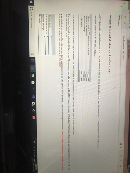 tpx 3. 10.00 points Problem 18-18 Stock dividend and its effect [LO18-4] a some kind of dividend The capital accounts for the firm are as follows 6,000.000 26 000.000 The firm has a P/E ratio of 10 your answers in dollars, not millions (e.g. $1,230,000).) RA ENG 105PM 1/12/2019 O Type here to search