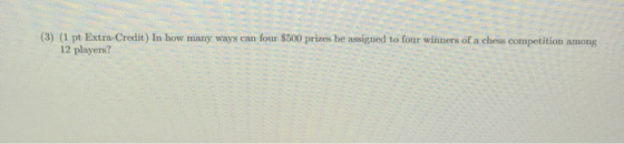 (3) (1 pt Extra-Credit) In how many ways can four $500 prizes be assigned to four winners of a chess competition among 12 pla