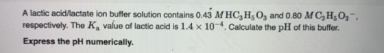 A lactic acid/lactate ion buffer solution contains 0.43 MHC3H5 03 and 0.80 MC,H50,-, respectively. The Ka value of lactic aci
