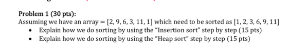Problem 1 (30 pts): Assuming we have an array [2, 9,6,3, 11,1] which need to be sorted as [1, 2, 3, 6, 9,11] Explain how we do sorting by using the Insertion sort step by step (15 pts) Explain how we do sorting by using the Heap sort step by step (15 pts)