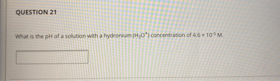 QUESTION 21 What is the pH of a solution with a hydronium (H30+) concentration of 4.6 x 10-5 M.