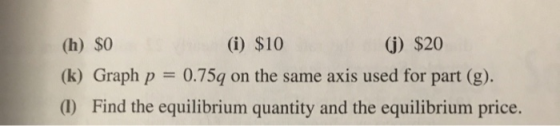 (h) $0 (i) $10 (1) $20 (k) Graph p = 0.75q on the same axis used for part (g). (1) Find the equilibrium quantity and the equi