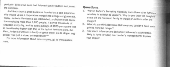 producer, Eliots two sons had followed family tradition and joined the company Questions 1. Warren Buffetts Berkshire Hathaway owns three other furniture. And thats how a small business founded as a sole proprietor ship wound up as a corporation merged into a large conglomerate. Today, Jordans Furniture is an established, profitable retail opera tion employing more than 1.200 people. It serves thousands of shoppers every day, and its sales average of $950 per square foot is considerably higher than that of the typical furniture store. Dut then, Jordans Furniture is hardly a typical store, as its slogan sug gests: Not just a store, an experiencel retailers in addition to Jordans. Why do you think the conglom erate teft the Tatelman family in charge of Jordans after the merger? What do you think Berkshire Hathaway and Jordans have each gained from the merger? How much influence are Berkshire Hathaways stockholders likely to have (or want) over Jordans management? Explain your answer 2. 3. For more information about this company, go to www.jordans com.