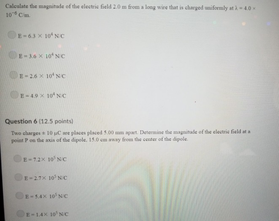 Calculate the magnitude of the electric field 2.0 m from a long wire that is charged uniformly at λ 106 C/m. 4.0 x E = 6.3 × 104 N/C E 3.6 X 101 N/C E-2.6 × 104 N/C U/ E 4.9 )x 104 N/C Question 6 (12.5 points) Two charges ± 10 pC are places placed 5.00 mm apart. Determine the magnitude of the electric field at a point P on the axis of the dipole. 15.0 cm away from the center of the dipole. E= 7.2× 105 N/C E = 2.7× 105 N/C E-5.4x 105 N/C E 1.4X 103 N/C