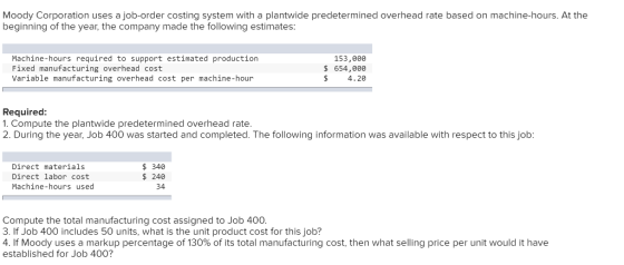 Moody Corporation uses a job-order costing system with a plantwide predetermined overhead rate based on machine-hours. At the beginning of the year, the company made the following estimates Machine-hours required to support estimated production Fixed manufacturing overhead cost Variable manufacturing overhead cost per machine-hour 153,000 s 654,088 $ 4.20 Required 1. Compute the plantwide predetermined overhead rate 2. During the year, Job 400 was started and completed. The following information was available with respect to this job: Direct materials Direct labor cost Machine-hours used 340 240 34 Compute the total manufacturing cost assigned to Job 400 3. If Job 400 includes 50 units, what is the unit product cost for this job? 41f Moody uses a markup percentage of 130% of its total manufacturing cost, then what selling price per unit would it have established for Job 400?