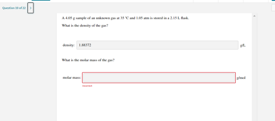 Question 10 of 22 A 4.05 g sample of an unknown gas at 35 °C and 1.05 atm is stored in a 2.15 L flask. What is the density of