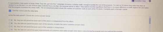 Question Help O A supermarket chan wants to know if the buy one got one free campaign increases customer trafic enough to th