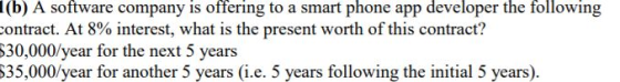 1(b) A software company is offering to a smart phone app developer the following ontract. At 8% interest, what is the present worth of this contract? 30,000/year for the next 5 years S35,000/year for another 5 years (i.e. 5 years following the initial 5 years)