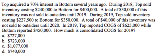 Top acquired a 70% interest in Bottom several years ago. During 2018, Top sold inventory costing $240,000 to Bottom for $400,