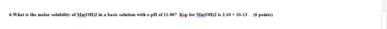 6.What is the molar solubility of Mn(OH)2 in a basic solution with a pH of 11.00? Ksp for Mn(OH)2 is 2.10 x 10-13. (6 points)