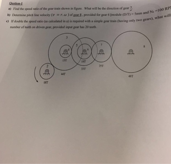 estion- a) Find the speed ratio of the gear train shown in figure. What will be the direction of gear 7 b) Determine pitch line velocity (v r.w) of gear &, provided for gear 6 Imodule (D/T) 5mm e) If double the speed ratio (as calculated in a) is required with a simple gear train (having only two gears) number of teeth on driven gear, provided input gear has 20 teeth. IST IST 25T 33T I8T