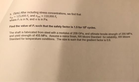 5pts) After including stress concentrations, we find that b. -125,000 Fe and ơem-110,000 ơea where F, is in N, and σ is in Pa, Find the value of Fi such that the safety factor is 1.5 for 10 cycles. The shaft is fabricated from steel with a modulus of 209 GPa, and ultimate tensile strength of 290 MPa and yield strength of 455 MPa. Assume a mirror finis Standard for temperature conditions. The size is such that the gradient factor is 0.9. h, R R Moore Standard for relia bility, RR Moore