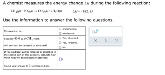 A chemist measures the energy change an during the following reaction: CH (9)+20,(9) - CO2(9)+2H20(1) AH= -882. kJ Use the in