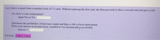 Lacy draws a spade from a standard deck of 52 cards Without replacing the first card, she then proceeds to draw a second card and gets a club Are these events independent? Input Yes or No: Determine the probability of drawing a spade and then a club without replacement. Write your answer in decimal form rounded to two decimal placgs as needed Answer Get help Video Video
