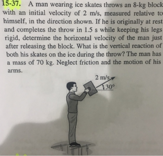 15-37. A man wearing ice skates throws an 8-kg block with an initial velocity of 2 m/s, measured relative to himself, in the direction shown. If he is originally at rest and completes the throw in 1.5 s while keeping his legs rigid, determine the horizontal velocity of the man just after releasing the block. What is the vertical reaction of both his skates on the ice during the throw? The man has a mass of 70 kg. Neglect friction and the motion of his arms. 2 m/s 1300