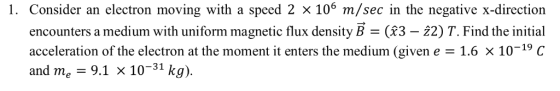 encounters a medium with uniform magnetic flux density B - (33 - 22) T. Find the initial acceleration of the electron at the moment it enters the medium (given e1.6 x 10-19 C and me 9.1 x 10-31 kg).