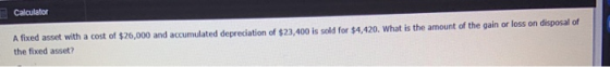 Calculator A fixed asset with a cost of $26,000 and accumulated depreciation of $23,400 is sold for $4,420. What is the amoun