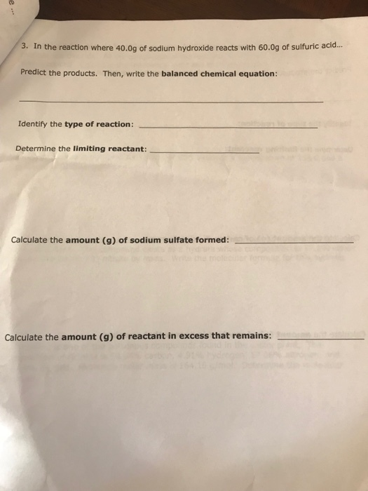3. In the reaction where 40.0g of sodium hydroxide reacts with 60.0g of sulfuric acid... Predict the products. Then, write the balanced chemical equation: Identify the type of reaction Determine the limiting reactant: Calculate the amount (g) of sodium sulfate formed: Calculate the amount (g) of reactant in excess that remains: