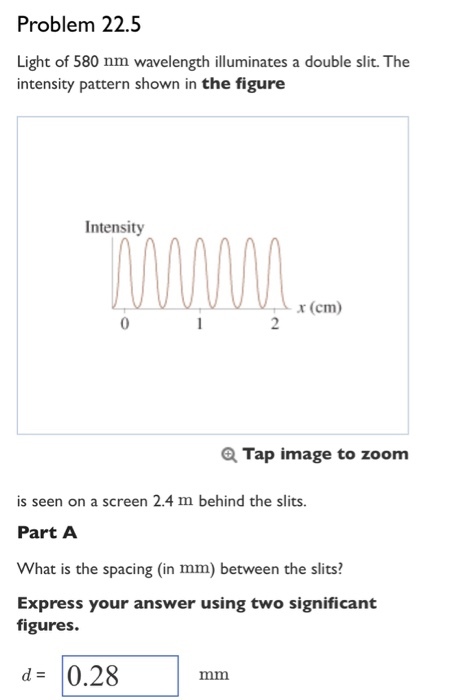 Problem 22.5 Light of 580 nm wavelength illuminates a double slit. The intensity pattern shown in the figure Intensity x (cm) Tap image to zoom is seen on a screen 2.4 m behind the slits. Part A What is the spacing (in mm) between the slits?! Express your answer using two significant figures. d= 10.28