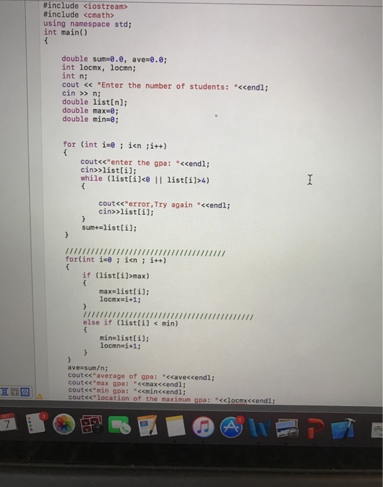 #include <iostream> #include <cmath> using namespace std; int mainO double sum=0.0, ave-ee, int locmx, locmn int n; cout <<Enter the number of students: <<endl; cin >> ni double listln]; double max-0; double min-e; for (int i-e ; i<n ;i++) cout<s enter the gpa: <cendli cin>>listli]; while (listlile i listli1>4) cout<s error,Try again <cendl; cin>listlil: sun+=list[i]; N1 if (listli]>max) for(int isin itt) max=list [i]; 10cmx=1+1 ; else if (list [i] min) min=list [i]; locmn-i+1; ave sum/n; cout<<average of gpa: <ave<cendl; cout*max gpa: <emax<cendl; cout<cmin gpa: <minccendl; cout<<location of the maximum gpa: xclocmscendli 亘庄旧 7