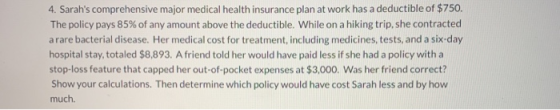 4. Sarahs comprehensive major medical health insurance plan at work has a deductible of $750. The policy pays 85% of any amo