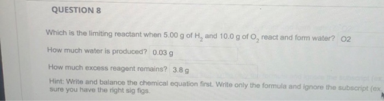 QUESTION 8 Which is the limiting reactant when 5.00 g of H, and 10.0 g of O, react and form water? 02 How much water is produ