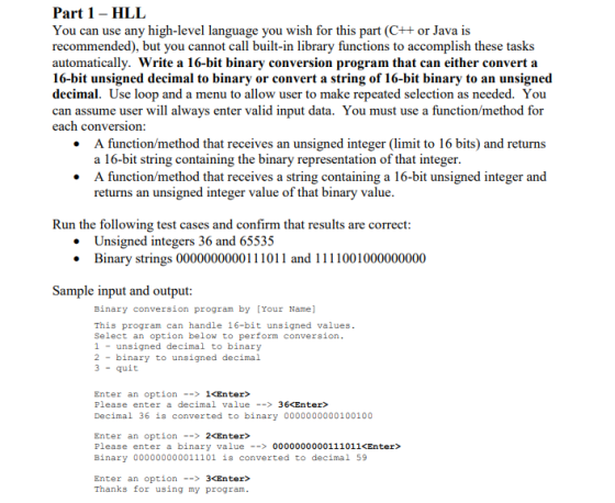 Part 1- HLL You can use any high-level language you wish for this part (C+t or Java is recommended), but you cannot call built-in library functions to accomplish these tasks automatically. Write a 16-bit binary conversion program that can either convert a 16-bit unsigned decimal to binary or convert a string of 16-bit binary to an unsigned decimal. Use loop and a menu to allow user to make repeated selection as needed. You can assume user will always enter valid input data. You must use a function/method for each conversion: A function/method that receives an unsigned integer (limit to 16 bits) and returns a 16-bit string containing the binary representation of that integer A function/method that receives a string containing a 16-bit unsigned integer and returns an unsigned integer value of that binary value Run the following test cases and confirm that results are correct Unsigned integers 36 and 65535 Binary strings 0000000000111011 and 1111001000000000 Sample input and output: Binary conversion program by [Your Name] This program can handle 16-bit unsigned values Select an option below to perform conversion 1unsigned decimal to binary 2binary to unsigned decimal 3 -quit Enter an option --> 1<Enter> Please enter a decimal value-36<Enter> Decimal 36 is converted to binary 0000000000100100 Enter an option> 2<Enter> Please enter a binary value0000000000111011 <Enter> Binary 000000000011101 is converted to decimal 59 Enter an option --> 3<Enter> Thanks for using my program