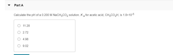 Part A Calculate the pH of a 0.200 M NaCH3CO2 solution. Ka for acetic acid, CH3CO2H, is 1.8x10-5 11.28 O 2.72 O 4.98 O 9.02