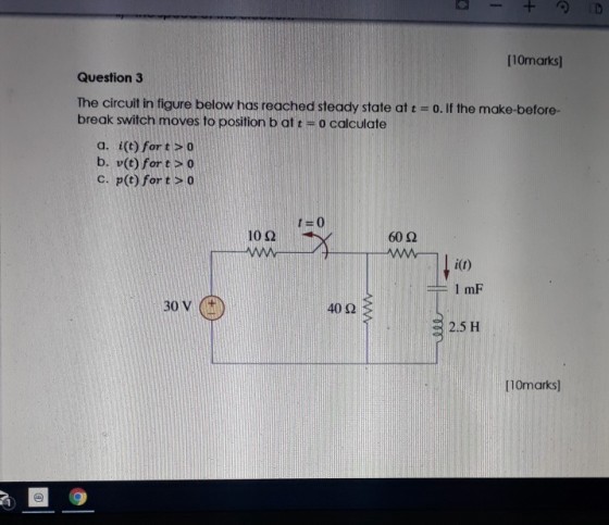 [10marks] Question 3 The circuit in figure below has reached steady state at t-o. If the make-before- break switch moves to position b at t- o calculate a. i(t) fortO b. v(t) fort s 0 C. p(t) for tso 10Ω 60 Ω 40 2 2.5 H 10marks