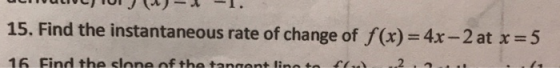 15. Find the instantaneous rate of change of f(x) = 4x - 2 at x = 5 16. Find the slone of the tangent lino to 2