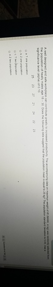 A well designed and safe workplace can contribute greatly to increas significance level (alpha) of 0.10 ed productivity, The accompanying data on maximun weight of lift MAWL in kg) was randomly selected from ation of healty males age 18-30. Does the followin g data suggest that the population mean is equal to 25 kg? The population standard deviation is 545. Use a 25 23 27 21 24 22 23 o a Tone population b Zone population C. T two popusation o d. Z two population