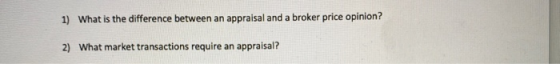 1) What is the difference between an appraisal and a broker price opinion? 2) What market transactions require an appraisal?
