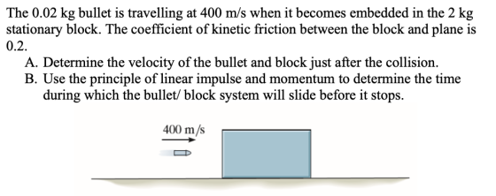 The 0.02 kg bullet is travelling at 400 m/s when it becomes embedded in the 2 kg stationary block. The coefficient of kinetic