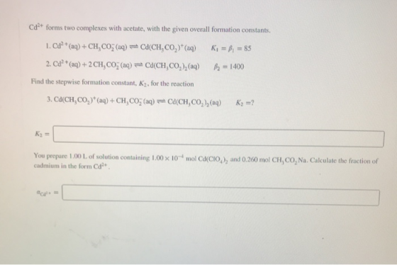 Cd forms two complexes with acetate, with the given overall formation constants. 1. Cd2+ (aq) + CH, COŽ (aq) =C(CH.CO2)+(aq)