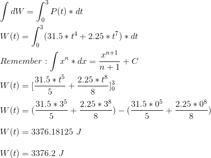 \\ \int dW = \int_{0}^{3} P(t)*dt \\ \\ W(t) = \int_{0}^{3} (31.5*t^4 + 2.25*t^7)*dt \\ \\ Remember: \int x^n*dx = \frac{x^{n +1}}{n + 1} + C \\ \\ W(t) = [\frac{31.5*t^5}{5} + \frac{2.25*t^8}{8}]_{0}^{3} \\ \\ W(t) = (\frac{31.5*3^5}{5} + \frac{2.25*3^8}{8}) - (\frac{31.5*0^5}{5} + \frac{2.25*0^8}{8}) \\ \\ W(t) = 3376.18125 \ J \\ \\ W(t) = 3376.2 \ J \\