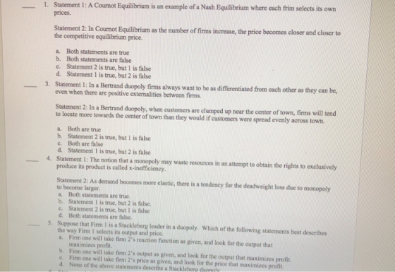 1. Statement 1: A Cournot Equilibrium is an example of a Nash Equilibrium where each frim selects its own prices. Statement 2