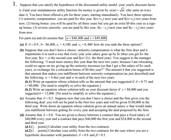 I. Suppose that you satisfy the hypotheses of the discounted utility model, your yearly discount factor is dand your instantaneous utility function for money is given by u(m)-Vm (the same at every date t). You have been offered a job for three years, starting immediately. You have three options: (1) seniority compensation: you are paid Sw this year, S(w+s,) next year and S(w+s2) two years from now, (2) hiring bonus: you will be paid Sw all three years but you get an extra Sb this year as a sign- up bonus, (3) reverse seniority: you are paid Sz this year, S(e-s,) next year and Se -s2) two years from now For parts (a) and (b) assume that w S40,000 and$49,000 (a) If 60.9, b- $6,400, s 4,100, and s2-8,400 how do you rank the three options? (b) Suppose that you dont have a choice: seniority compensation is what the firm does and it implements it in such a way that every year your salary goes up by Ss (thus you get Sw the first year, S(w+s the second year and S(w+2s) the third year). You suggest to the manager the following: “I need more money this year than the next two years, because I am relocating; could we agree on my giving up the seniority increases (so that I get a flat salary of Sw each year), in exchange for a relocation bonus of Sb this year? The amount b that you suggested is that amount that makes you indifferent between seniority compensation (as just described) and the following: wb this year and w in each of the next two years. (b.1) Write an equation whose solution tells us the amount that you suggested if -0.75 and s -$8,000. No need to simplify or solve the equation.] (b.2) Write an equation whose solution tells us your discount factor if s-$8,000 and you suggested b- 12,000. No need to simplify or solve the equation.] (c) Assume that δ-05. Suppose now that you dont have a choice and the firm gives you the following deal: you will not be paid in the first two years and will be given $140,000 in the third year. Write down an equation whose solution gives an annual salary w that would make you indifferent between getting Sw every year and accepting the deal proposed by the firm. (d) Assume that δ-08. You are given a choice between a contract that pays a fixed salary of S40,000 every year and a contract that pays $46,000 the first year and $34,000 in the second and third year (d.1) [... points] Calculate your utility from the two contracts. (d.2) [... points] Calculate your utility from the two contracts for the case where you are a hyperbolic discounter with parameters 0.8 and B 0.5