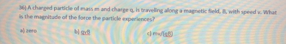 36) A charged particle of mass m and charge q, is traveling along a magnetic field, B, with speed v. What is the magnitude of