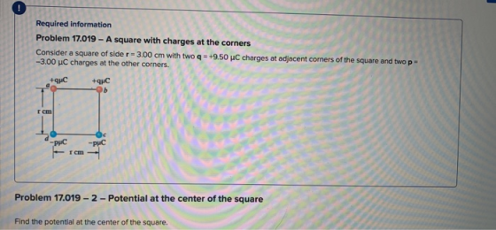 Required information Problem 17.019 - A square with charges at the corners Consider a square of sider=3.00 cm with two q- +9.