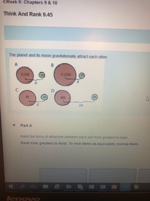 Week 6:Chapters 9 &10 Think And Rank 9.45 The planet and its moon gravitationally attract each other. 0.SM 0.25M 2d Part A Rank the force of attraction between each pair trom greatest to least Rank from greatest to least. To rank items as equivalent, overlap them. enovo