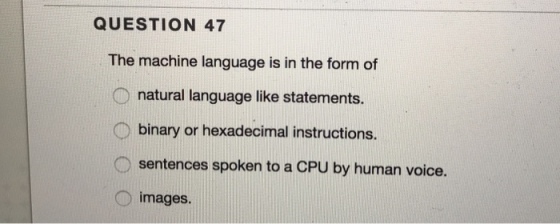 QUESTION 47 The machine language is in the form of natural language like statements. binary or hexadecimal instructions. sentences spoken to a CPU by human voice. images. O i