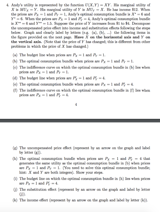 4. Andys utility is represented by the function U(X,Y) - XY. His marginal utility of X is MUx = Y. His marginal utility of Y is MUY = . He has income $12. When the prices are Px - 1 and Py -1, Andys optimal consumption bundle is X* -6 and Y = 6. When the prices are Px = 1 and P, = 4, Andys optimal consumption bundle is X** = 6 and Y* 1.5. Suppose the price of Y increases from $1 to $4. Decompose the uncompensated price effect into income and substitution effects following the steps below. Graph and clearly label by letters (e.g. (a), (b), ...) the following items in the figure provided on the next page. Have X on the horizontal axis and Y on the vertical axis. (Note that the price of Y has changed; this is different from other problems in which the price of X has changed.) (a) The budget line when prices are Px = 1 and P, = 1. (b) The optimal consumption bundle when prices are Px = 1 and P, = 1 (c) The indifference curve on which the optimal consumption bundle in (b) lies when prices are Px-1 and P 1 (d) The budget line when prices are P, = 1 and P, 4 (e) The optimal consumption bundle when prices are Px = 1 and = 4 (f) The indifference curve on which the optimal consumption bundle in (f) lies when prices are Px = 1 and P 4 (g) The uncompensated price effect (represent by an arrow on the graph and label by letter (g)) (h) The optimal consumption bundle when prices are Px-1 and PY -4 that generates the same utility as the optimal consumption bundle in (b) when prices are Px = 1 and PY-1. (You need to solve this optimal consumption bundle; hint: X and Y are both integers). Show your steps (i) The budget line on which the optimal consumption bundle in (h) lies when prices are Px = 1 and P, = 4 (j) The substitution effect (represent by an arrow on the graph and label by letter (k) The income effect (represent by an arrow on the graph and label by letter (k))