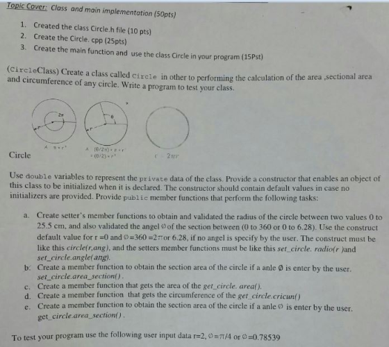 Topic Cover: Class and main implementation (50pts) 1, created the class circle.h file (10 pts) 2. Create the Circle. cpp (25pts) 3. Create the main function and use the class circle in your program (15Pst) (circle Class) Create a class called circle in other to performing the calculation of the area ,sectional area and circumference of any circle. Write a program to test your class. Circle Use double variables to represent the private data of the class. Provide a constructor that enables an object of this class to be initialized when it declared. The constructor should contain default values in case no initializers are provided. Provide public member functions that perform the following tasks: a. Create setters member functions to obtain and validated the radius of the circle between two values 0 to 25.5 cm, and also validated the angel oof the section between (0 to 360 or 0 to 6.28). Use the construct default value for 0 and o 360 21 or 6.28, if no angel is specify by the user. The construct must be like this circle rang), and the setters member functions must be like this set circle. radio(r)and set circle angle(ang). b: Create a member function to obtain the section area of the circle if a anle is enter by the user. set circle area section c. Create a member function that gets the area of the get circle. area() d. Create a member function that gets the circumference of the get circle.cricun() e. Create a member function to obtain the section area of the circle if a anle is enter by the user. get circle area section() To test your program use the following user input data r 2, o TT/4 or o 0.78539