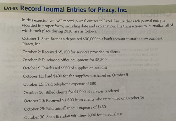 EA1-E3 Record Journal Entries for Piracy, Inc. In this exercise, you will record journal entries in Excel. Ensure that each journal entry is recorded in proper form, including date and explanation. The transactions to journalize, all of which took place during 2016, are as follows. October 1: Sean Brendan deposited $30,000 in a bank account to start a new business, Piracy, Inc. October 2: Received $5,100 for services provided to clients October 6: Purchased offic equipment for 5,500 October 9: Purchased $900 of supplies on account October 11: Paid $400 for the supplies purchased on October 9 October 15: Paid telephone expense of $90 October 16: Billed clients for $%1,900 of services rendered October 20: Received $1,600 from clients who were billed on October 16 October 25: Paid miscellaneous expense of $460 October 30: Sean Brendan withdrew $900 for personal use