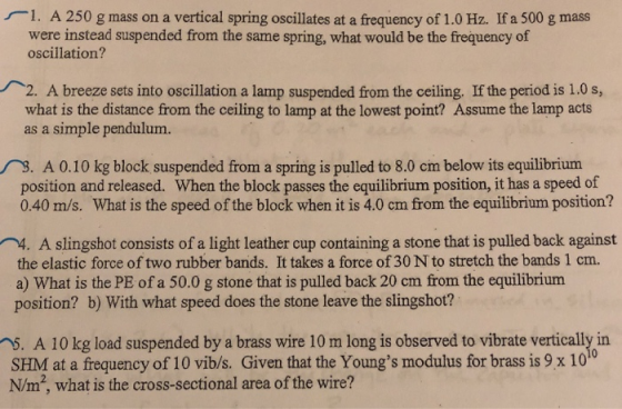 1. A 250 g mass on a vertical spring oscillates at a frequency of 1.0 Hz. If a 500 g mass were instead suspended from the same spring, what would be the frequency of oscillation? . A breeze sets into oscillation a lamp suspended from the ceiling, If the period is 1.0 s, what is the distance from the ceiling to lamp at the lowest point? Assume the lamp acts as a simple pendulum. . A 0.10 kg block suspended from a spring is pulled to 8.0 cm below its equilibrium position and released. When the block passes the equilibrium position, it has a speed of 0.40 m/s. What is the speed of the block when it is 4.0 cm from the equilibrium position? 4. A slingshot consists of a light leather cup containing a stone that is pulled back against the elastic force of two rubber bands. It takes a force of 30 N to stretch the bands 1 cm. a) What is the PE of a 50.0 g stone that is pulled back 20 cm from the equilibrium position? b) With what speed does the stone leave the slingshot? 5. A 10 kg load suspended by a brass wire 10 m long is observed to vibrate vertically in SHM at a frequency of 10 vibs. Given that the Youngs modulus for brass is 9 x 1010 N/m, what is the cross-sectional area of the wire?